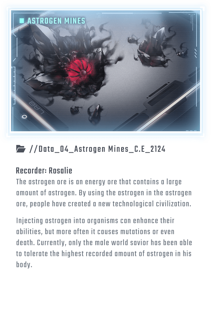The astrogen ore is an energy ore that contains a large amount of astrogen. By using the astrogen in the astrogen ore, people have created a new technological civilization. Injecting astrogen into organisms can enhance their abilities, but more often it causes mutations or even death. Currently, only the male world savior has been able to tolerate the highest recorded amount of astrogen in his body.