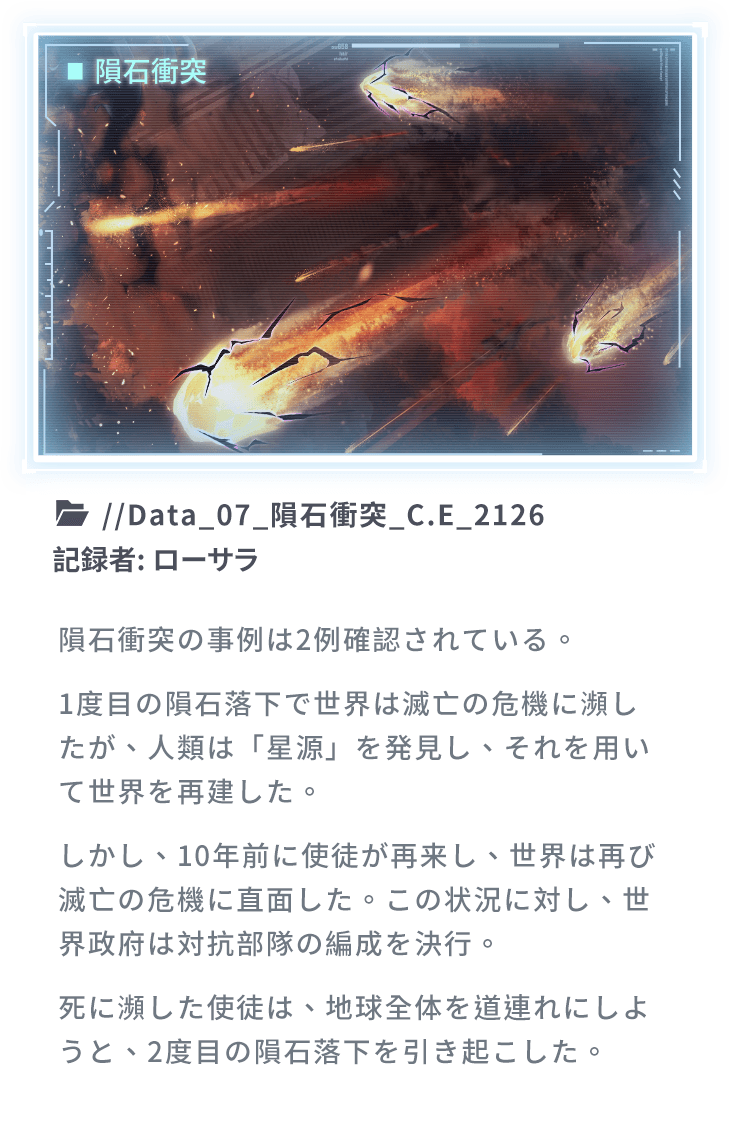 隕石衝突の事例は2例確認されている。1度目の隕石落下で世界は滅亡の危機に瀕したが、人類は「星源」を発見し、それを用いて世界を再建した。しかし、10年前に使徒が再来し、世界は再び滅亡の危機に直面した。この状況に対し、世界政府は対抗部隊の編成を決行。死に瀕した使徒は、地球全体を道連れにしようと、2度目の隕石落下を引き起こした。