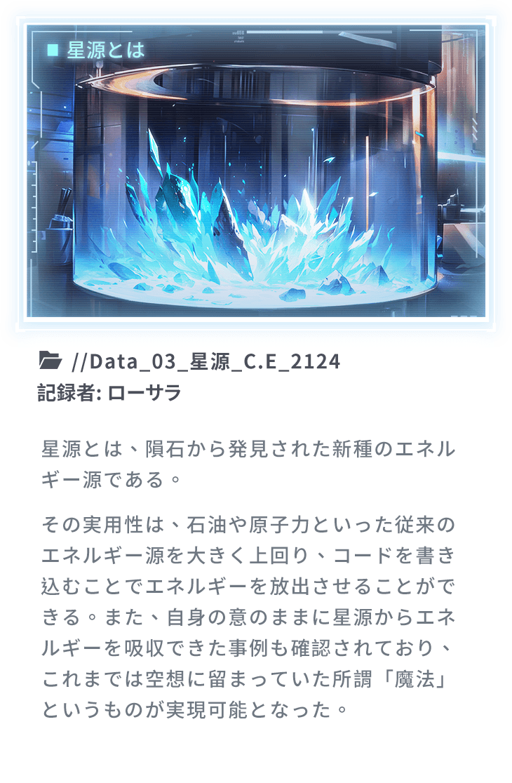 星源とは、隕石から発見された新種のエネルギー源である。その実用性は、石油や原子力といった従来のエネルギー源を大きく上回り、コードを書き込むことでエネルギーを放出させることができる。また、自身の意のままに星源からエネルギーを吸収できた事例も確認されており、これまでは空想に留まっていた所謂「魔法」というものが実現可能となった。
