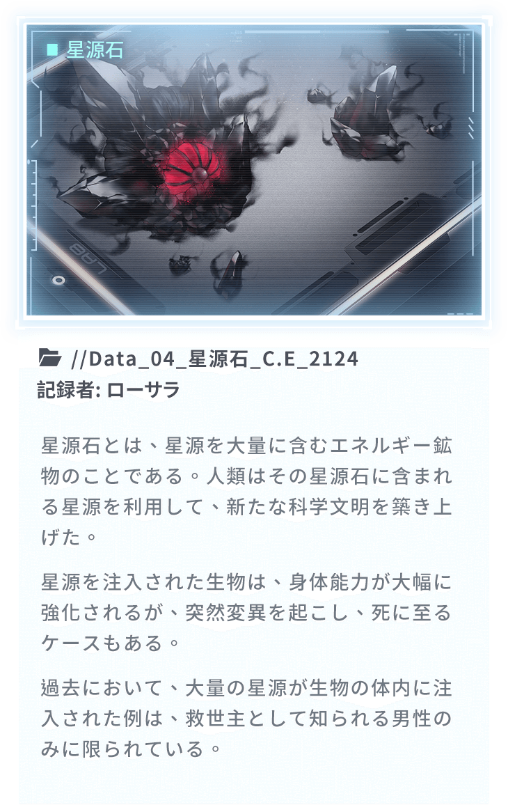 星源石とは、星源を大量に含むエネルギー鉱物のことである。人類はその星源石に含まれる星源を利用して、新たな科学文明を築き上げた。星源を注入された生物は、身体能力が大幅に強化されるが、突然変異を起こし、死に至るケースもある。過去において、大量の星源が生物の体内に注入された例は、救世主として知られる男性のみに限られている。