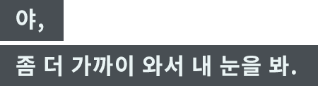 「야, 좀 더 가까이 와서 내 눈을 봐.」