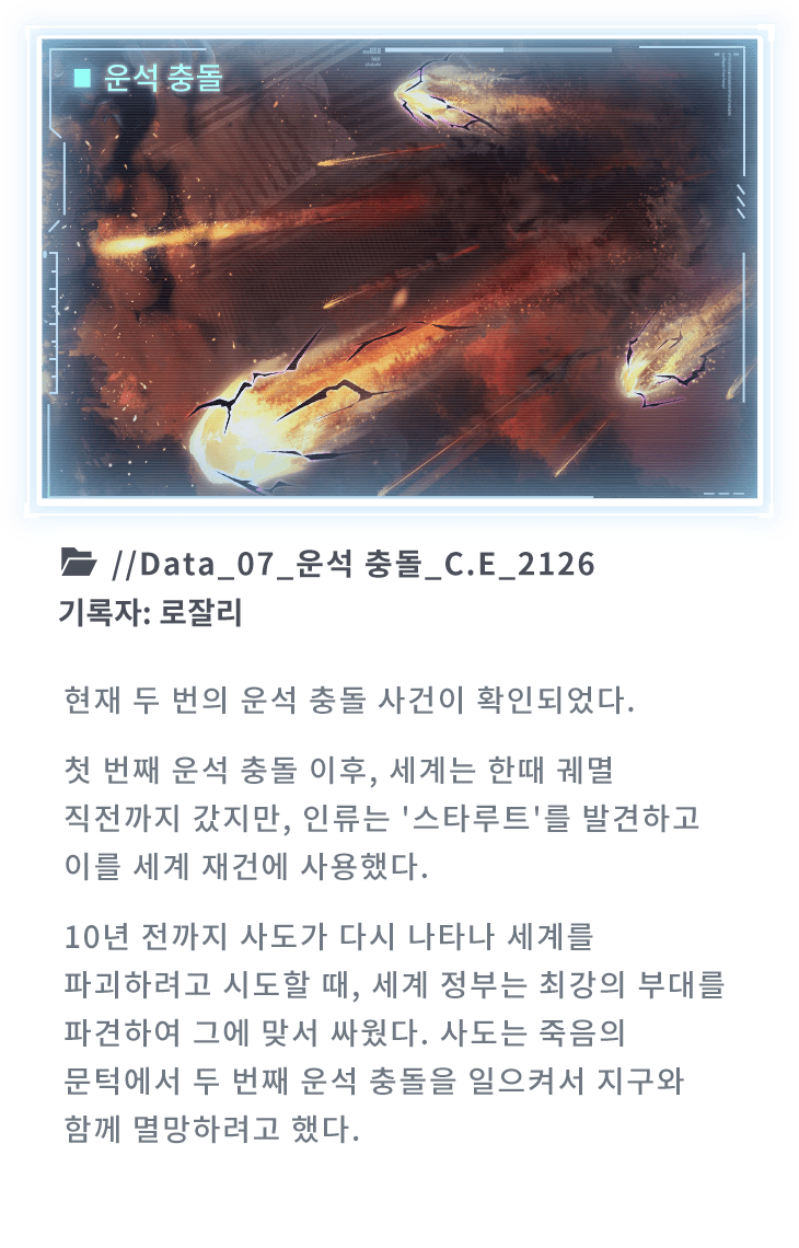 현재 두 번의 운석 충돌 사건이 확인되었다. 첫 번째 운석 충돌 이후, 세계는 한때 궤멸 직전까지 갔지만, 인류는 '스타루트'를 발견하고 이를 세계 재건에 사용했다. 10년 전까지 사도가 다시 나타나 세계를 파괴하려고 시도할 때, 세계 정부는 최강의 부대를 파견하여 그에 맞서 싸웠다. 사도는 죽음의 문턱에서 두 번째 운석 충돌을 일으켜서 지구와 함께 멸망하려고 했다.