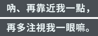 「吶、再靠近我一點，再多注視我一眼嘛。」