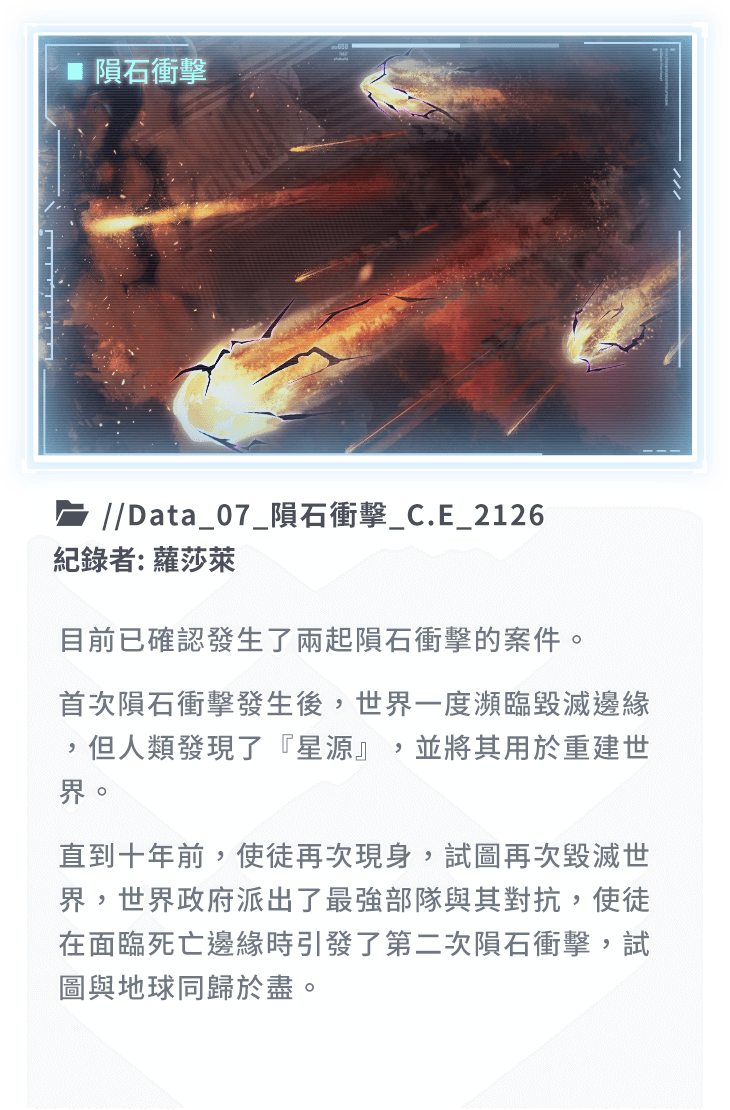 目前已確認發生了兩起隕石衝擊的案件。首次隕石衝擊發生後，世界一度瀕臨毀滅邊緣，但人類發現了『星源』，並將其用於重建世界。直到十年前，使徒再次現身，試圖再次毀滅世界，世界政府派出了最強部隊與其對抗，使徒在面臨死亡邊緣時引發了第二次隕石衝擊，試圖與地球同歸於盡。